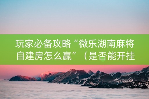 玩家必备攻略“微乐湖南麻将自建房怎么赢”（是否能开挂)