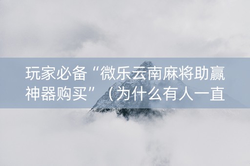 玩家必备“微乐云南麻将助赢神器购买”（为什么有人一直赢)