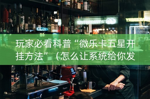 玩家必看科普“微乐卡五星开挂方法”（怎么让系统给你发好牌)