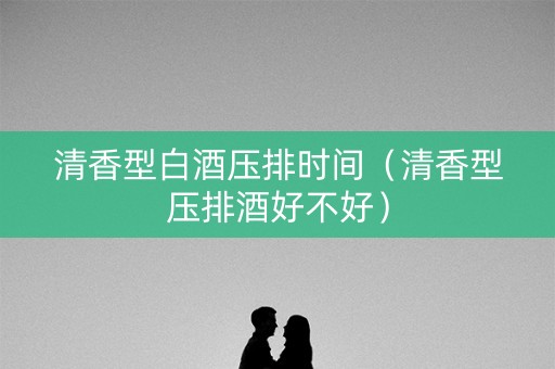 清香型白酒压排时间（清香型压排酒好不好）
