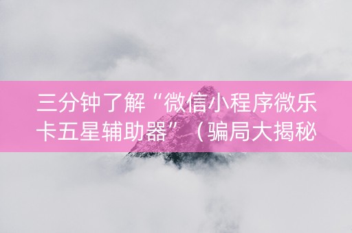 三分钟了解“微信小程序微乐卡五星辅助器”（骗局大揭秘)