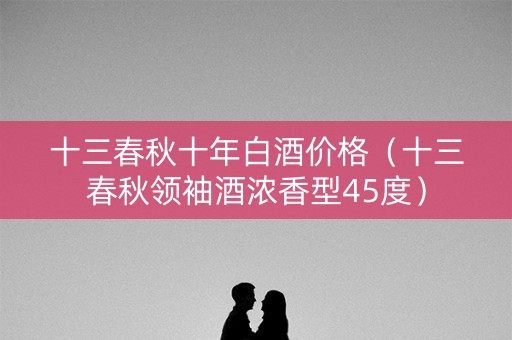 十三春秋十年白酒价格（十三春秋领袖酒浓香型45度）