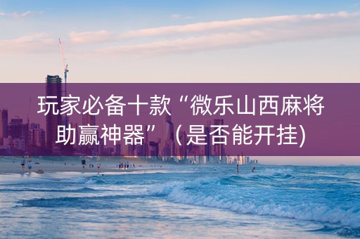 玩家必备十款“微乐山西麻将助赢神器”（是否能开挂)