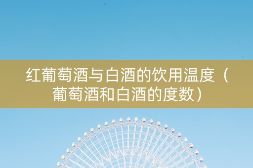 红葡萄酒与白酒的饮用温度（葡萄酒和白酒的度数）