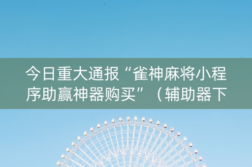 今日重大通报“雀神麻将小程序助赢神器购买”（辅助器下载)