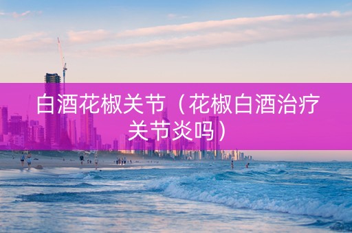 白酒花椒关节（花椒白酒治疗关节炎吗）