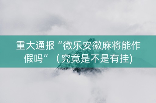 重大通报“微乐安徽麻将能作假吗”（究竟是不是有挂)