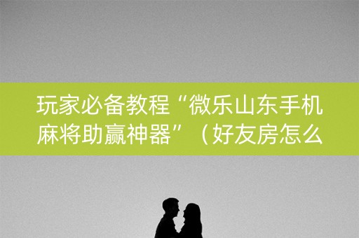 玩家必备教程“微乐山东手机麻将助赢神器”（好友房怎么才能赢)
