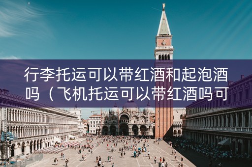 行李托运可以带红酒和起泡酒吗（飞机托运可以带红酒吗可带有什么规定）