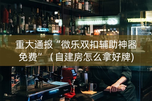 重大通报“微乐双扣辅助神器免费”（自建房怎么拿好牌)