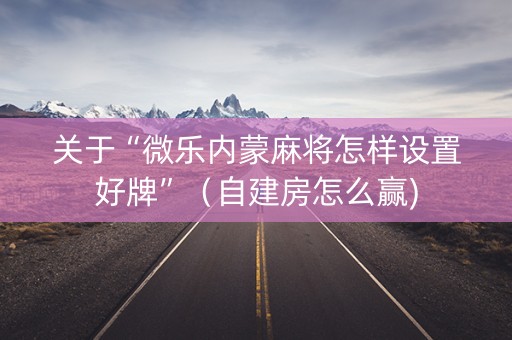 关于“微乐内蒙麻将怎样设置好牌”（自建房怎么赢)