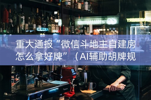 重大通报“微信斗地主自建房怎么拿好牌”（AI辅助胡牌规则)