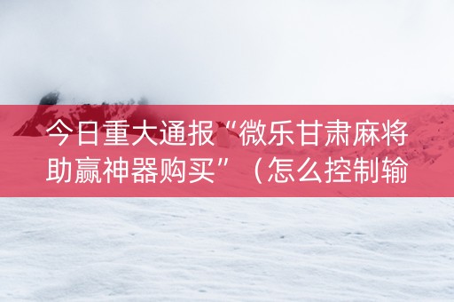 今日重大通报“微乐甘肃麻将助赢神器购买”（怎么控制输赢)