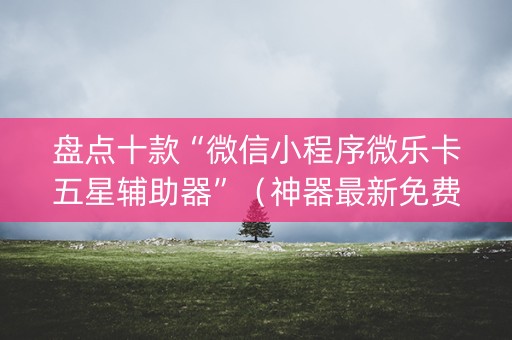 盘点十款“微信小程序微乐卡五星辅助器”（神器最新免费)