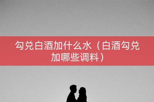 勾兑白酒加什么水（白酒勾兑加哪些调料）