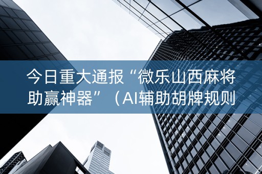 今日重大通报“微乐山西麻将助赢神器”（AI辅助胡牌规则)