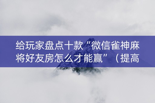 给玩家盘点十款“微信雀神麻将好友房怎么才能赢”（提高胜率技巧)