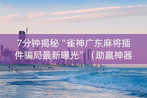 7分钟揭秘“雀神广东麻将插件骗局最新曝光”（助赢神器购买)