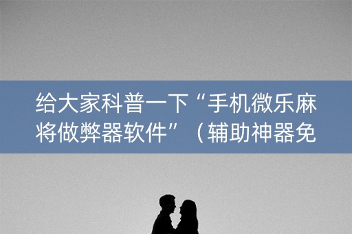 给大家科普一下“手机微乐麻将做弊器软件”（辅助神器免费)
