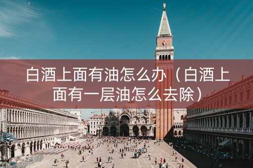 白酒上面有油怎么办（白酒上面有一层油怎么去除）