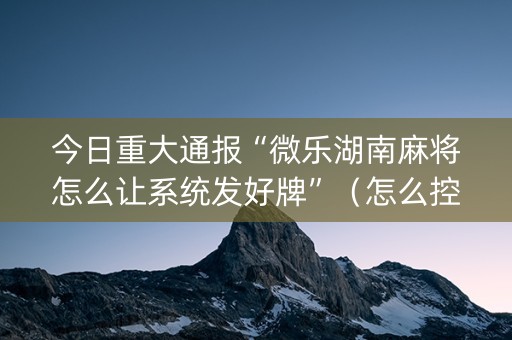 今日重大通报“微乐湖南麻将怎么让系统发好牌”（怎么控制输赢)