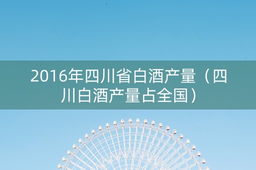 2016年四川省白酒产量（四川白酒产量占全国）