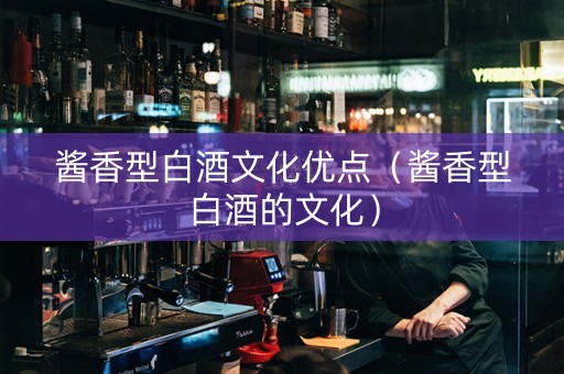 酱香型白酒文化优点（酱香型白酒的文化）