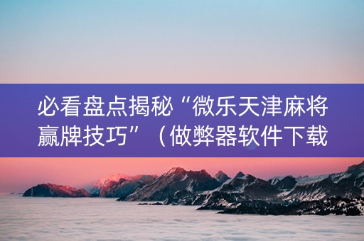 必看盘点揭秘“微乐天津麻将赢牌技巧”（做弊器软件下载)
