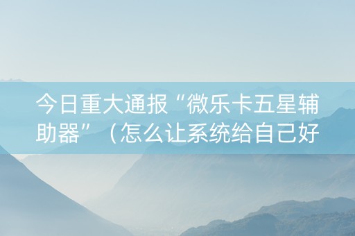 今日重大通报“微乐卡五星辅助器”（怎么让系统给自己好牌)
