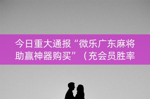 今日重大通报“微乐广东麻将助赢神器购买”（充会员胜率高)