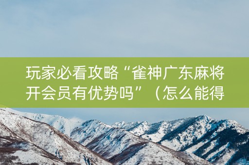 玩家必看攻略“雀神广东麻将开会员有优势吗”（怎么能得到好牌)