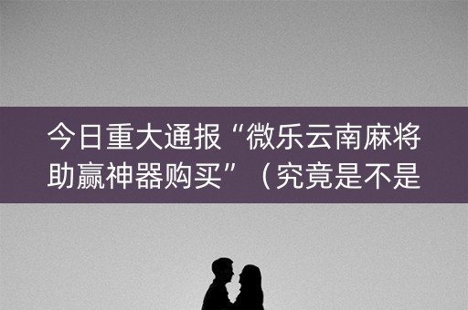 今日重大通报“微乐云南麻将助赢神器购买”（究竟是不是有挂)