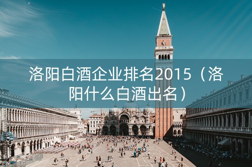洛阳白酒企业排名2015（洛阳什么白酒出名）