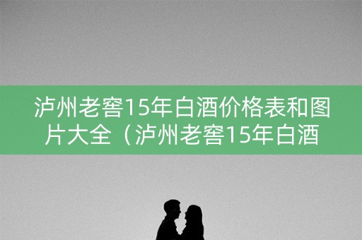 泸州老窖15年白酒价格表和图片大全（泸州老窖15年白酒价格表和图片大全及价格）