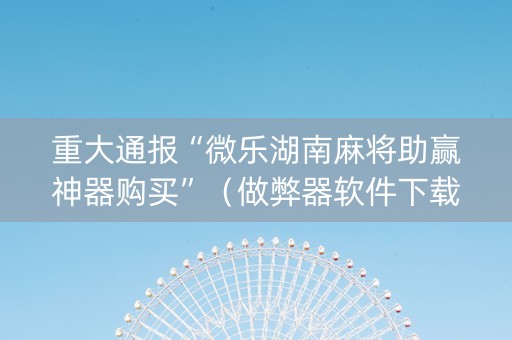 重大通报“微乐湖南麻将助赢神器购买”（做弊器软件下载)