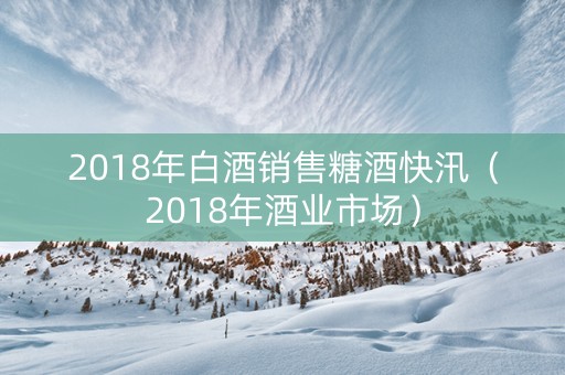 2018年白酒销售糖酒快汛（2018年酒业市场）