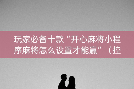 玩家必备十款“开心麻将小程序麻将怎么设置才能赢”（控牌神器)