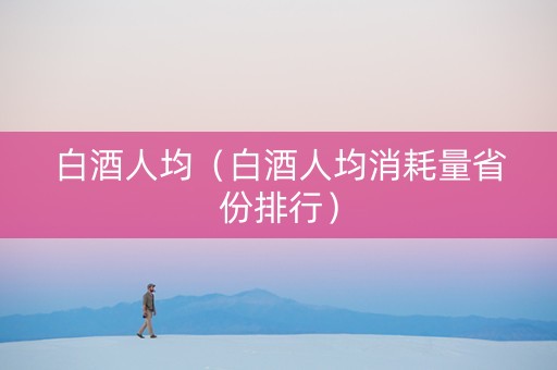 白酒人均（白酒人均消耗量省份排行）