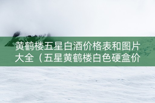 黄鹤楼五星白酒价格表和图片大全（五星黄鹤楼白色硬盒价格）
