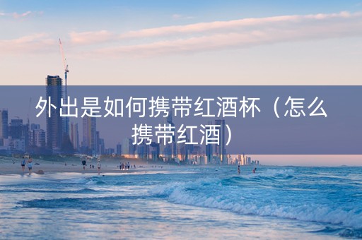 外出是如何携带红酒杯（怎么携带红酒）
