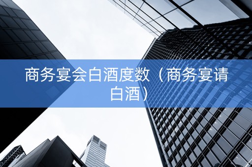 商务宴会白酒度数（商务宴请 白酒）