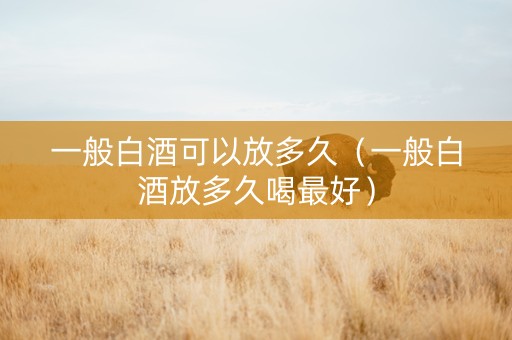 一般白酒可以放多久（一般白酒放多久喝最好）