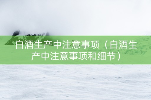 白酒生产中注意事项（白酒生产中注意事项和细节）