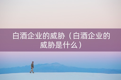 白酒企业的威胁（白酒企业的威胁是什么）