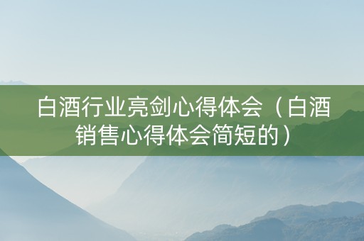 白酒行业亮剑心得体会（白酒销售心得体会简短的）