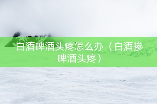白酒啤酒头疼怎么办（白酒掺啤酒头疼）