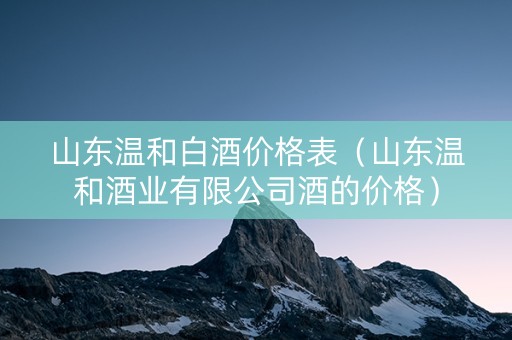 山东温和白酒价格表（山东温和酒业有限公司酒的价格）