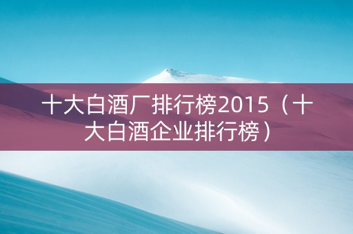十大白酒厂排行榜2015（十大白酒企业排行榜）