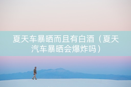 夏天车暴晒而且有白酒（夏天汽车暴晒会爆炸吗）