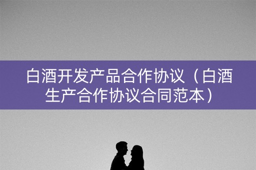 白酒开发产品合作协议（白酒生产合作协议合同范本）